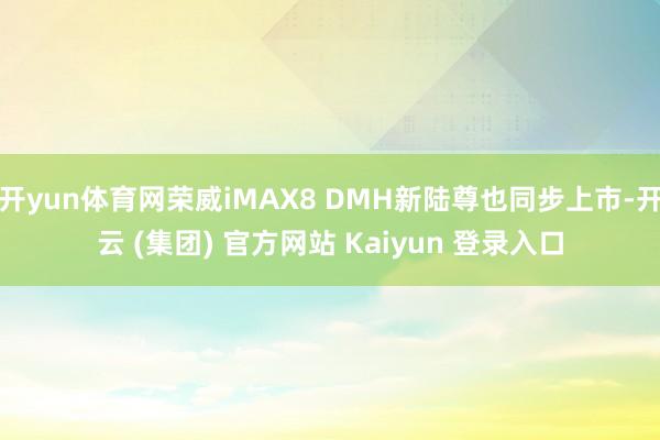 开yun体育网荣威iMAX8 DMH新陆尊也同步上市-开云 (集团) 官方网站 Kaiyun 登录入口