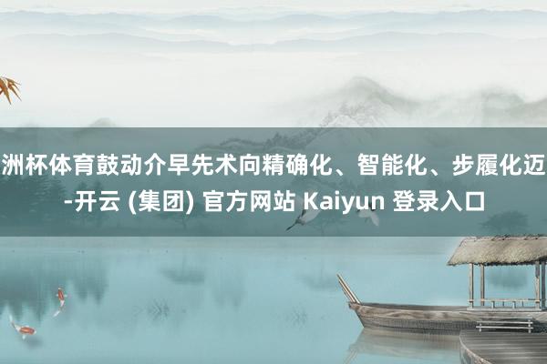 欧洲杯体育鼓动介早先术向精确化、智能化、步履化迈进-开云 (集团) 官方网站 Kaiyun 登录入口