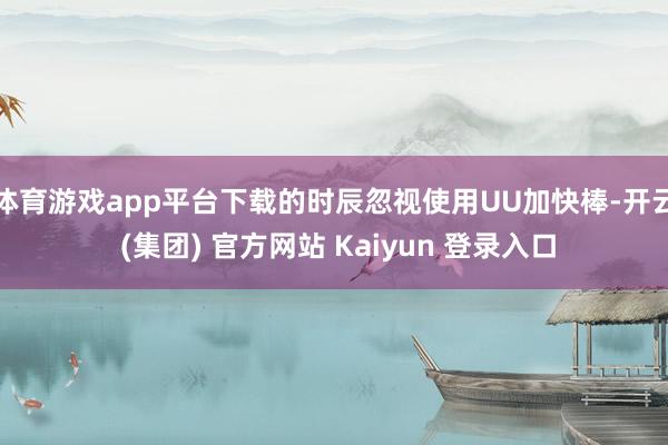体育游戏app平台下载的时辰忽视使用UU加快棒-开云 (集团) 官方网站 Kaiyun 登录入口