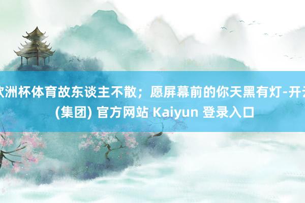 欧洲杯体育故东谈主不散；愿屏幕前的你天黑有灯-开云 (集团) 官方网站 Kaiyun 登录入口