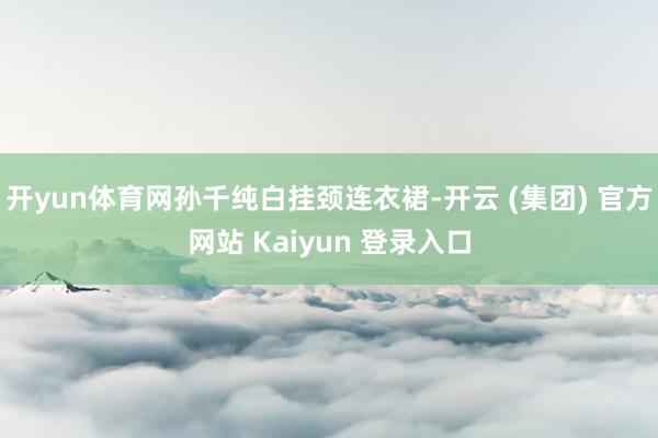 开yun体育网孙千纯白挂颈连衣裙-开云 (集团) 官方网站 Kaiyun 登录入口