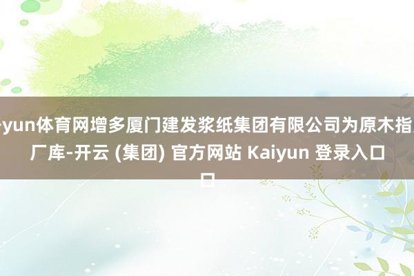 开yun体育网增多厦门建发浆纸集团有限公司为原木指定厂库-开云 (集团) 官方网站 Kaiyun 登录入口