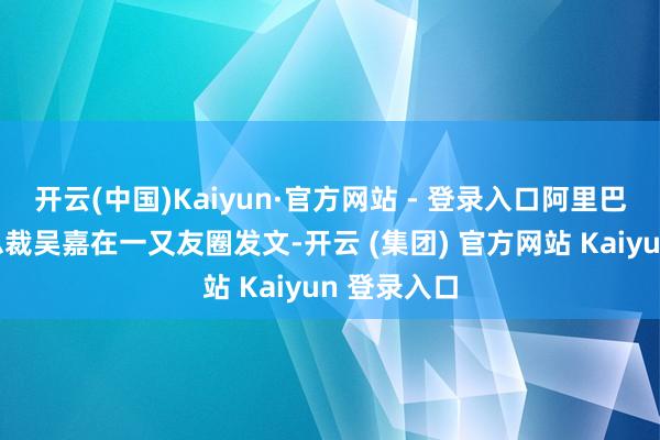 开云(中国)Kaiyun·官方网站 - 登录入口阿里巴巴集团副总裁吴嘉在一又友圈发文-开云 (集团) 官方网站 Kaiyun 登录入口