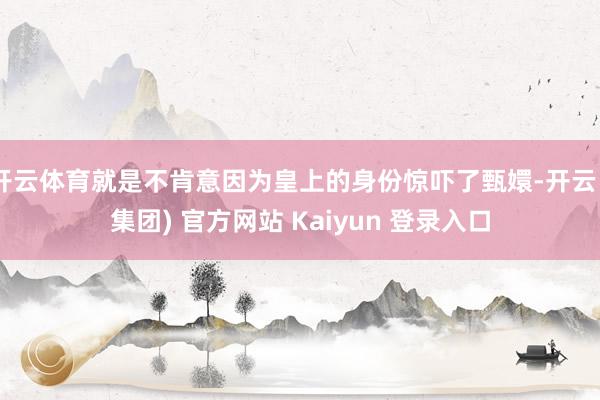 开云体育就是不肯意因为皇上的身份惊吓了甄嬛-开云 (集团) 官方网站 Kaiyun 登录入口