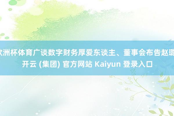 欧洲杯体育广谈数字财务厚爱东谈主、董事会布告赵璐-开云 (集团) 官方网站 Kaiyun 登录入口