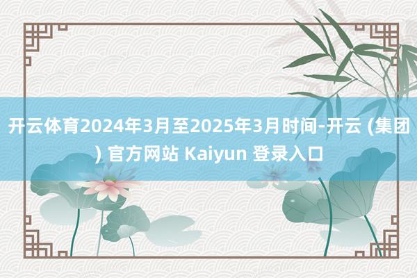 开云体育2024年3月至2025年3月时间-开云 (集团) 官方网站 Kaiyun 登录入口