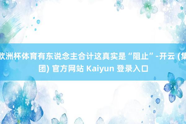 欧洲杯体育有东说念主合计这真实是“阻止”-开云 (集团) 官方网站 Kaiyun 登录入口