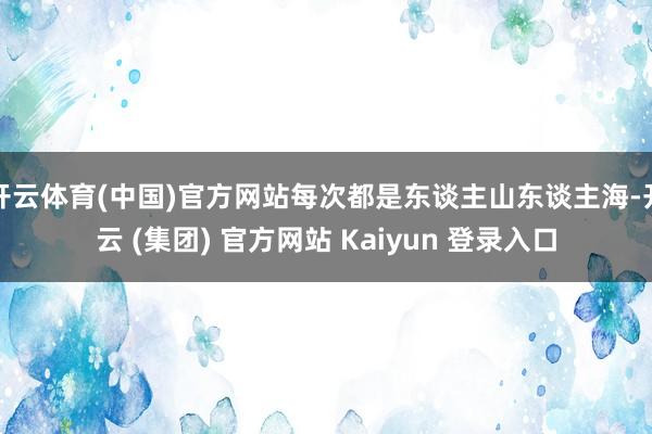 开云体育(中国)官方网站每次都是东谈主山东谈主海-开云 (集团) 官方网站 Kaiyun 登录入口