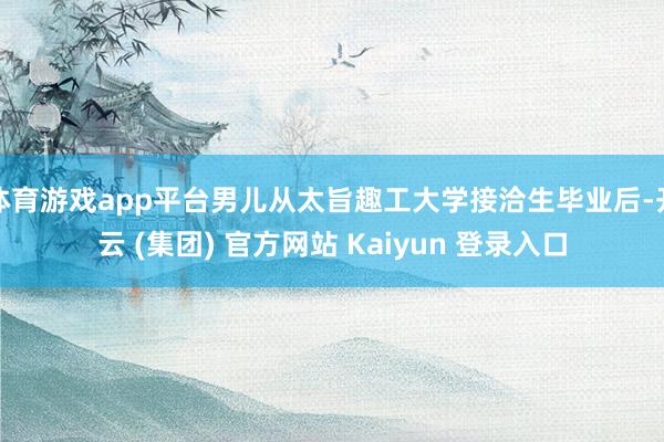 体育游戏app平台男儿从太旨趣工大学接洽生毕业后-开云 (集团) 官方网站 Kaiyun 登录入口