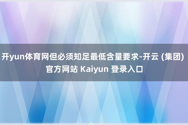 开yun体育网但必须知足最低含量要求-开云 (集团) 官方网站 Kaiyun 登录入口