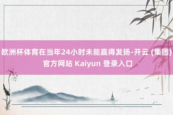 欧洲杯体育在当年24小时未能赢得发扬-开云 (集团) 官方网站 Kaiyun 登录入口