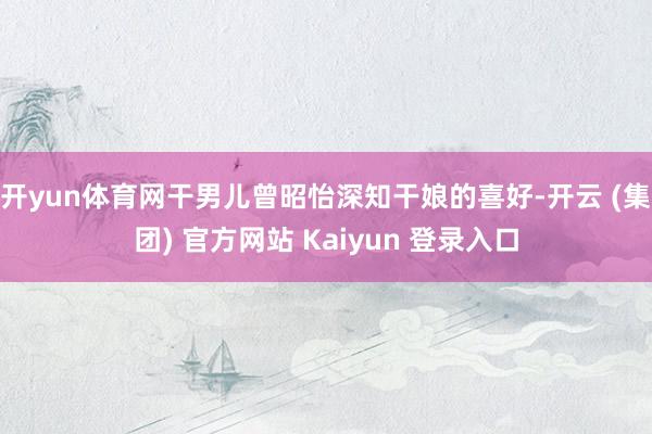 开yun体育网干男儿曾昭怡深知干娘的喜好-开云 (集团) 官方网站 Kaiyun 登录入口