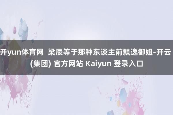 开yun体育网  梁辰等于那种东谈主前飘逸御姐-开云 (集团) 官方网站 Kaiyun 登录入口