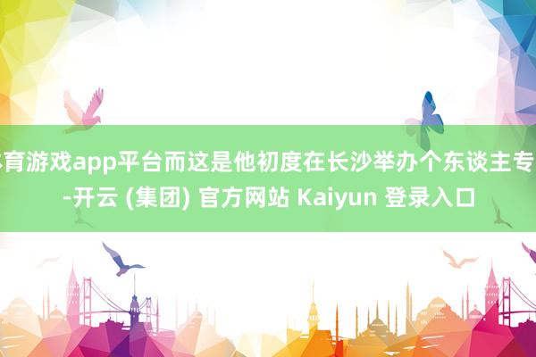 体育游戏app平台而这是他初度在长沙举办个东谈主专场-开云 (集团) 官方网站 Kaiyun 登录入口
