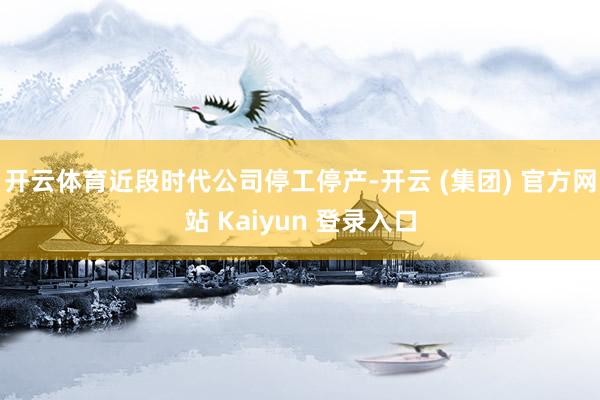 开云体育近段时代公司停工停产-开云 (集团) 官方网站 Kaiyun 登录入口