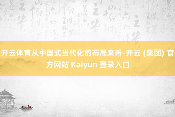 开云体育从中国式当代化的布局来看-开云 (集团) 官方网站 Kaiyun 登录入口
