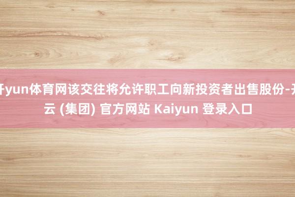 开yun体育网该交往将允许职工向新投资者出售股份-开云 (集团) 官方网站 Kaiyun 登录入口