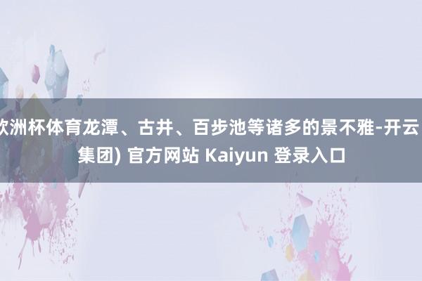 欧洲杯体育龙潭、古井、百步池等诸多的景不雅-开云 (集团) 官方网站 Kaiyun 登录入口