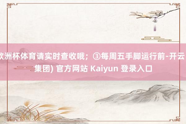 欧洲杯体育请实时查收哦；③每周五手脚运行前-开云 (集团) 官方网站 Kaiyun 登录入口