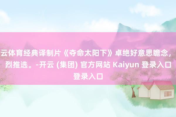 开云体育经典译制片《夺命太阳下》卓绝好意思瞻念，热烈推选。-开云 (集团) 官方网站 Kaiyun 登录入口