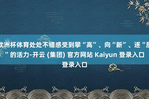 欧洲杯体育处处不错感受到攀“高”、向“新”、逐“质”的活力-开云 (集团) 官方网站 Kaiyun 登录入口