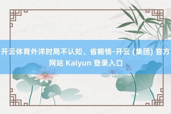 开云体育外洋时局不认知、省略情-开云 (集团) 官方网站 Kaiyun 登录入口