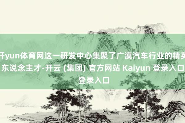 开yun体育网这一研发中心集聚了广漠汽车行业的精英东说念主才-开云 (集团) 官方网站 Kaiyun 登录入口