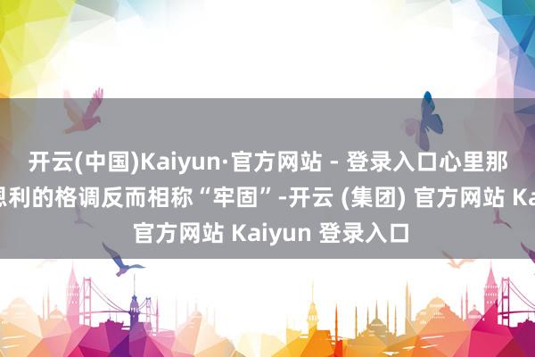 开云(中国)Kaiyun·官方网站 - 登录入口心里那叫一个痛苦但恩利的格调反而相称“牢固”-开云 (集团) 官方网站 Kaiyun 登录入口