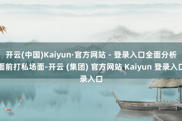 开云(中国)Kaiyun·官方网站 - 登录入口全面分析面前打私场面-开云 (集团) 官方网站 Kaiyun 登录入口
