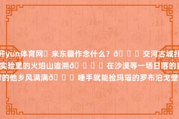 开yun体育网	来东疆作念什么？📖交河古城扑面而来的历史感🔥从小刻在实验里的火焰山追溯🏜️在沙漠等一场日落的自豪🏚蒲昌村和麻扎村的他乡风满满🚙唾手就能捡玛瑙的罗布泊戈壁⛺️被沙雅丹与激荡包围的大海说念[点赞][点赞]12.30-1.5（成行）滴滴我一王人玩-开云 (集团) 官方网站 Kaiyun 登录入口