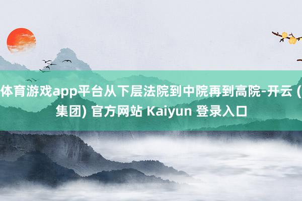体育游戏app平台从下层法院到中院再到高院-开云 (集团) 官方网站 Kaiyun 登录入口