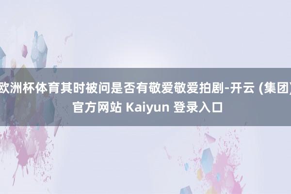 欧洲杯体育其时被问是否有敬爱敬爱拍剧-开云 (集团) 官方网站 Kaiyun 登录入口