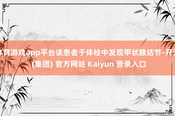 体育游戏app平台该患者于体检中发现甲状腺结节-开云 (集团) 官方网站 Kaiyun 登录入口