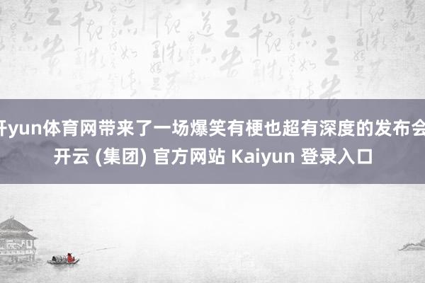 开yun体育网带来了一场爆笑有梗也超有深度的发布会-开云 (集团) 官方网站 Kaiyun 登录入口