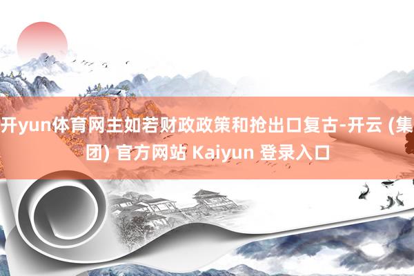 开yun体育网主如若财政政策和抢出口复古-开云 (集团) 官方网站 Kaiyun 登录入口