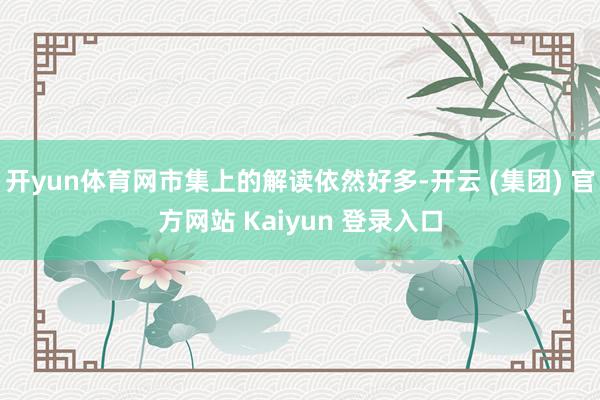 开yun体育网市集上的解读依然好多-开云 (集团) 官方网站 Kaiyun 登录入口