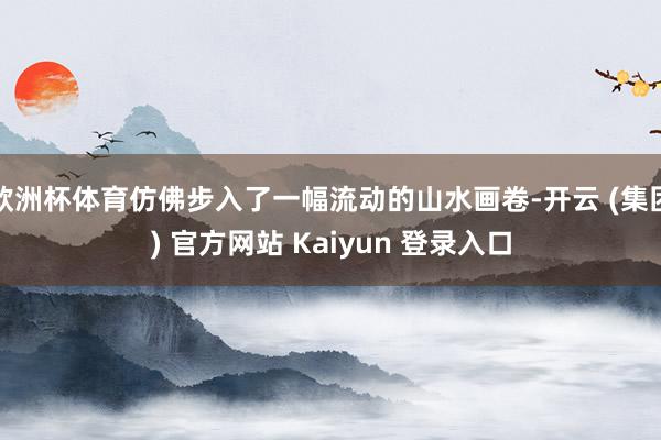 欧洲杯体育仿佛步入了一幅流动的山水画卷-开云 (集团) 官方网站 Kaiyun 登录入口