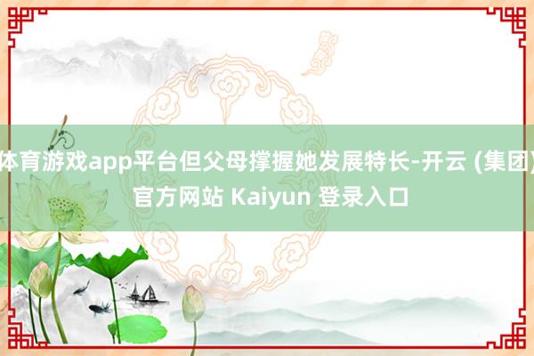 体育游戏app平台但父母撑握她发展特长-开云 (集团) 官方网站 Kaiyun 登录入口