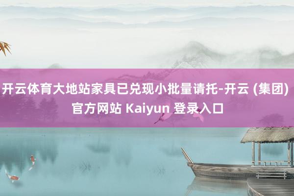 开云体育大地站家具已兑现小批量请托-开云 (集团) 官方网站 Kaiyun 登录入口