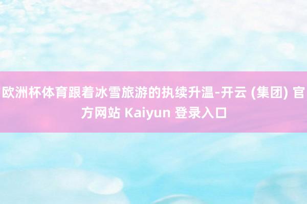 欧洲杯体育跟着冰雪旅游的执续升温-开云 (集团) 官方网站 Kaiyun 登录入口