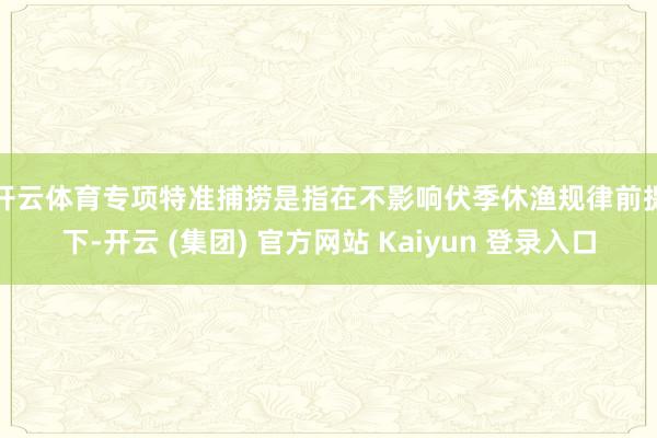 开云体育　　专项特准捕捞是指在不影响伏季休渔规律前提下-开云 (集团) 官方网站 Kaiyun 登录入口