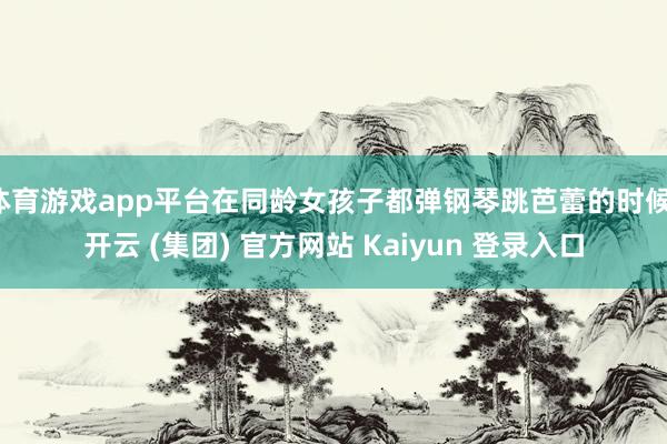 体育游戏app平台在同龄女孩子都弹钢琴跳芭蕾的时候-开云 (集团) 官方网站 Kaiyun 登录入口