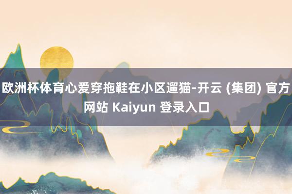 欧洲杯体育心爱穿拖鞋在小区遛猫-开云 (集团) 官方网站 Kaiyun 登录入口