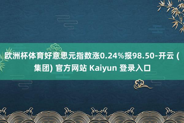 欧洲杯体育好意思元指数涨0.24%报98.50-开云 (集团) 官方网站 Kaiyun 登录入口