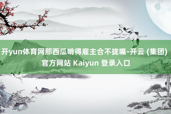 开yun体育网那西瓜啃得雇主合不拢嘴-开云 (集团) 官方网站 Kaiyun 登录入口