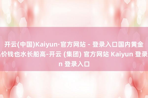 开云(中国)Kaiyun·官方网站 - 登录入口国内黄金饰品价钱也水长船高-开云 (集团) 官方网站 Kaiyun 登录入口