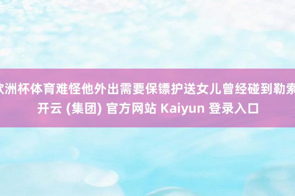 欧洲杯体育难怪他外出需要保镖护送女儿曾经碰到勒索-开云 (集团) 官方网站 Kaiyun 登录入口