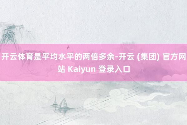 开云体育是平均水平的两倍多余-开云 (集团) 官方网站 Kaiyun 登录入口