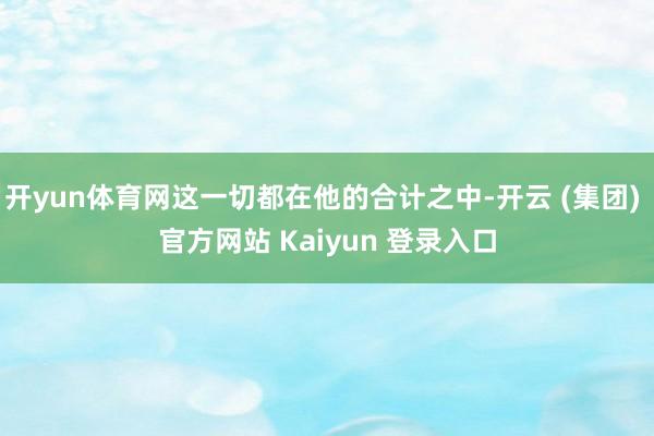 开yun体育网这一切都在他的合计之中-开云 (集团) 官方网站 Kaiyun 登录入口