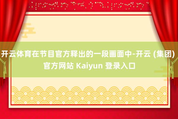 开云体育在节目官方释出的一段画面中-开云 (集团) 官方网站 Kaiyun 登录入口